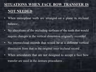 SITUATIONS WHEN FACE BOW TRANSFER IS
NOT NEEDED
• When monoplane teeth are arranged on a plane in occlusal
balance .
• No alterations of the occluding surfaces of the teeth that would
require changes in the vertical dimension originally recorded.
• No interocclusal records that would be at a different vertical
dimension from that in the original inter occlusal record .
• When articulators that are not designed to accept a face bow
transfer are used in the denture procedures .
 