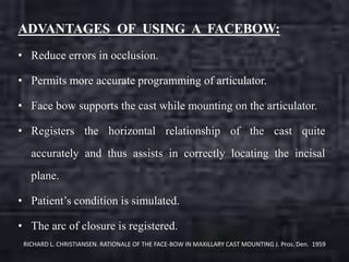 ADVANTAGES OF USING A FACEBOW:
• Reduce errors in occlusion.
• Permits more accurate programming of articulator.
• Face bow supports the cast while mounting on the articulator.
• Registers the horizontal relationship of the cast quite
accurately and thus assists in correctly locating the incisal
plane.
• Patient’s condition is simulated.
• The arc of closure is registered.
RICHARD L. CHRISTIANSEN. RATIONALE OF THE FACE-BOW IN MAXILLARY CAST MOUNTING J. Pros. Den. 1959
 