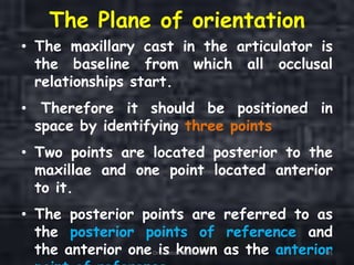 The Plane of orientation
• The maxillary cast in the articulator is
the baseline from which all occlusal
relationships start.
• Therefore it should be positioned in
space by identifying three points
• Two points are located posterior to the
maxillae and one point located anterior
to it.
• The posterior points are referred to as
the posterior points of reference and
the anterior one is known as the anteriorOrientation Relation 91
 