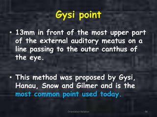 Gysi point
• 13mm in front of the most upper part
of the external auditory meatus on a
line passing to the outer canthus of
the eye.
• This method was proposed by Gysi,
Hanau, Snow and Gilmer and is the
most common point used today.
Orientation Relation 98
 