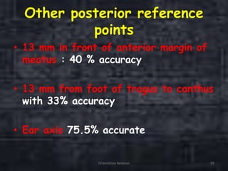 Other posterior reference
points
• 13 mm in front of anterior margin of
meatus : 40 % accuracy
• 13 mm from foot of tragus to canthus
with 33% accuracy
• Ear axis 75.5% accurate
Orientation Relation 99
 