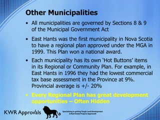 Other Municipalities All municipalities are governed by Sections 8 & 9 of the Municipal Government Act East Hants was the first municipality in Nova Scotia to have a regional plan approved under the MGA in 1999. This Plan won a national award. Each municipality has its own ‘Hot Buttons’ items in its Regional or Community Plan. For example, in East Hants in 1996 they had the lowest commercial tax base assessment in the Province at 9%. Provincial average is +/- 20% Every Regional Plan has great development opportunities – Often Hidden 
