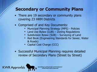 Secondary or Community Plans There are 19 secondary or community plans covering 23 HRM Districts Comprised of and Key Documents: Successful Municipal Planning requires detailed review of Secondary Plans (Street by Street) Municipal Planning Strategy (MPS) - Policies Land Use Bylaw (LUB) – Zoning Regulations Subdivision Bylaw (SUB) – Surveying of Land Red Book (Engineering Standards for Sewer, Water & Roads) Capital Cost Charge (CCC) 