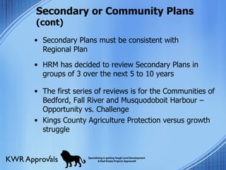 Secondary or Community Plans  (cont) Secondary Plans must be consistent with Regional Plan  HRM has decided to review Secondary Plans in groups of 3 over the next 5 to 10 years The first series of reviews is for the Communities of Bedford, Fall River and Musquodoboit Harbour – Opportunity vs. Challenge Kings County Agriculture Protection versus growth struggle 