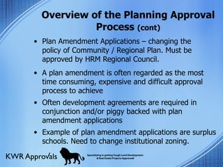 Overview of the Planning Approval Process  (cont) Plan Amendment Applications – changing the policy of Community / Regional Plan. Must be approved by HRM Regional Council. A plan amendment is often regarded as the most time consuming, expensive and difficult approval process to achieve Often development agreements are required in conjunction and/or piggy backed with plan amendment applications Example of plan amendment applications are surplus schools. Need to change institutional zoning. 