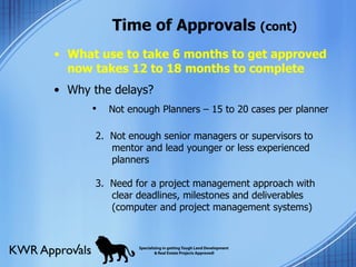 Time of Approvals  (cont) What use to take 6 months to get approved now takes 12 to 18 months to complete Why the delays?  Not enough Planners – 15 to 20 cases per planner 2.  Not enough senior managers or supervisors to mentor and lead younger or less experienced planners 3.  Need for a project management approach with clear deadlines, milestones and deliverables (computer and project management systems) 