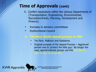 Time of Approvals  (cont) 5.  Conflict resolutions within the various Departments of (Transportation, Engineering, Environmental, Recreation/Parks, Planning, Development and Finance)  Increase in advisory committees Dysfunctional Council 8.  The Nova Scotia appeal process to URB Tex Park, Midtown and Gladstone. Original purpose of the Appeal Process – Aggrieved person was to ‘protect the little guy’. No longer the case, special interest groups use this  as a tool to slow or stop development. 