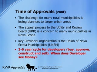 Time of Approvals  (cont) The challenge for many rural municipalities is losing planners to larger urban areas The appeal process to the Utility and Review Board (URB) is a concern to many municipalities in Nova Scotia Key Provincial organization is the Union of Nova Scotia Municipalities (UNSM) 3-6 year cycle for developers (buy, approve, construct and sell). When does Developer see Money? 