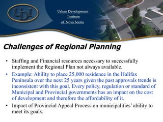 Challenges of Regional Planning Staffing and Financial resources necessary to successfully implement the Regional Plan not always available. Example: Ability to place 25,000 residence in the Halifax Peninsula over the next 25 years given the past approvals trends is inconsistent with this goal. Every policy, regulation or standard of Municipal and Provincial governments has an impact on the cost of development and therefore the affordability of it. Impact of Provincial Appeal Process on municipalities’ ability to meet its goals. 