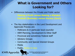 What is Government and Others  Looking for? Differences between the Private and Public sector Making a Profit versus Making a Mistake! Football (Business) versus Hockey (Govt) The Key stakeholders in the Land Development and Approvals Process are: Politicians & in particular local councilor HRM Planning, Development & Other Staff Provincial and sometimes Federal staff Advisory Groups Community and Special Interest Groups Media Public,  Nimby & Cave 