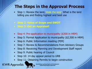 The Steps in the Approval Process Step 1: Review the land,  Walk the land , What is the land telling you and finding highest and best use Step 2: Value of Scope and SWOT Step 3: Get an Appraisal!   Step 4: Pre-application to municipality ($300 in HRM) Step 5: Formal Application to municipality ($2,500 in HRM) Step 6: Public Information meeting (PIM) Step 7: Review & Recommendations from Advisory Groups Step 8: Receiving Planning and Development Staff report  Step 9: Public hearing of Council  Step 10: 14 day appeal period to URB Step 11: Obtaining Permits to begin construction 