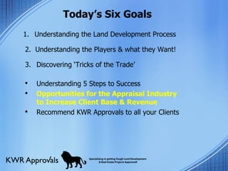 Today’s Six Goals Understanding the Land Development Process  2.  Understanding the Players & what they Want!  3. Discovering ‘Tricks of the Trade’  Understanding 5 Steps to Success Opportunities for the Appraisal Industry to Increase Client Base & Revenue  Recommend KWR Approvals to all your Clients 