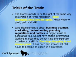 Tricks of the Trade The Process needs to be thought of the same way as a Person or Firms reputation -  once damaged, very hard to repair .  Know when to push, pull or sit still. Land development is about  business acumen, marketing, understanding planning regulations and politics.  A project must be good at all four. Do not have certain professions working in areas they do not have the expertise, experience or skill in.  One stop shopping is not always good.  It has been said it takes 20,000 hours to become an expert in a profession. 
