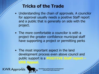 Tricks of the Trade Understanding the chain of approvals. A councilor for approval usually needs a positive Staff report and a public that is generally on side with the project.  The more comfortable a councilor is with a project the greater confidence municipal staff have supporting a project or permitting perks The most important aspect in the land development process even above council and public support is a  POSITIVE Staff report – URB Appeal. 