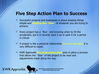 Five Step Action Plan to Success Successful projects and businesses is about keeping things simple and  reading the `flow`  of whatever you are trying to achieve.  Every project has a `flow` and knowing when to hit the accelerator, put it in neutral, back it up or park it for a period is critical. A project is like a personal relationship  once it is damaged  it is very difficult to repair.  KWR Approvals  five step action plan  puts in place a process that allows the `flow` of the project to be read and adjustments made along the way.  