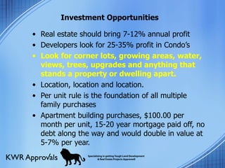 Investment Opportunities Real estate should bring 7-12% annual profit Developers look for 25-35% profit in Condo’s Look for corner lots, growing areas, water, views, trees, upgrades and anything that stands a property or dwelling apart. Location, location and location. Per unit rule is the foundation of all multiple family purchases Apartment building purchases, $100.00 per month per unit, 15-20 year mortgage paid off, no debt along the way and would double in value at 5-7% per year. 