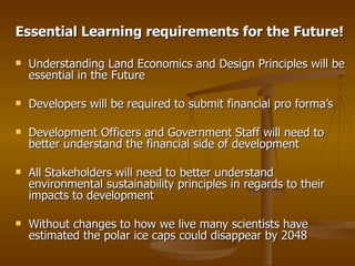 Essential Learning requirements for the Future! Understanding Land Economics and Design Principles will be essential in the Future  Developers will be required to submit financial pro forma’s Development Officers and Government Staff will need to better understand the financial side of development All Stakeholders will need to better understand environmental sustainability principles in regards to their impacts to development  Without changes to how we live many scientists have estimated the polar ice caps could disappear by 2048 