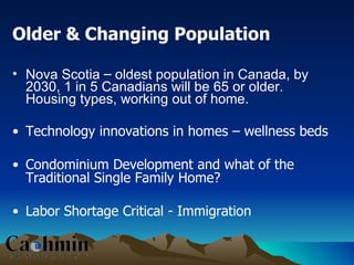 Older & Changing Population Nova Scotia  –  oldest population in Canada, by 2030, 1 in 5 Canadians will be 65 or older. Housing types, working out of home. Technology innovations in homes – wellness beds Condominium Development and what of the Traditional Single Family Home? Labor Shortage Critical - Immigration 