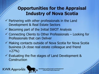 Opportunities for the Appraisal Industry of Nova Scotia Partnering with other professionals in the Land Development & Real Estate Sectors Becoming part of the Initial SWOT Analysis Connecting Clients to Other Professionals – Looking for Professionals that can Deliver Making contacts outside of Nova Scotia for Nova Scotia business (A close real estate colleague and friend +27%) Evaluating the five stages of Land Development & Construction 