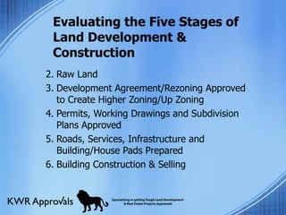 Evaluating the Five Stages of Land Development & Construction Raw Land Development Agreement/Rezoning Approved to Create Higher Zoning/Up Zoning Permits, Working Drawings and Subdivision Plans Approved Roads, Services, Infrastructure and Building/House Pads Prepared Building Construction & Selling 