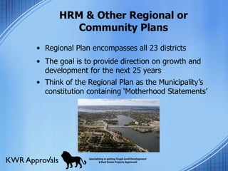 HRM & Other Regional or Community Plans Regional Plan encompasses all 23 districts  The goal is to provide direction on growth and development for the next 25 years  Think of the Regional Plan as the Municipality’s constitution containing ‘Motherhood Statements’ 