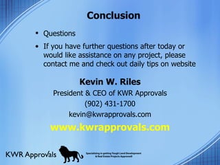 Conclusion Questions If you have further questions after today or would like assistance on any project, please contact me and check out daily tips on website  Kevin W. Riles President & CEO of KWR Approvals (902) 431-1700 [email_address] www.kwrapprovals.com S 
