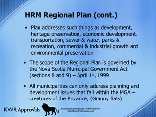 HRM Regional Plan (cont.) Plan addresses such things as development, heritage preservation, economic development, transportation, sewer & water, parks & recreation, commercial & industrial growth and environmental preservation The scope of the Regional Plan is governed by the Nova Scotia Municipal Government Act (sections 8 and 9) – April 1 st , 1999  All municipalities can only address planning and development issues that fall within the MGA – creatures of the Province, (Granny flats) 