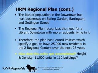 HRM Regional Plan (cont.) The loss of population in the Downtown has hurt businesses on Spring Garden, Barrington, and Gottingen Street The Regional Plan recognizes the need for a vibrant Downtown with more residents living in it Therefore, the plan has Council Policies which specify a goal to have 25,000 new residents in the 2 Regional Centers over the next 25 years How does this policy get accomplished?  Height & Density. 11,000 units in 110 buildings? 
