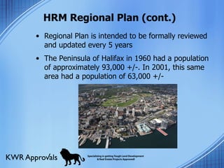 HRM Regional Plan (cont.) Regional Plan is intended to be formally reviewed and updated every 5 years The Peninsula of Halifax in 1960 had a population of approximately 93,000 +/-. In 2001, this same area had a population of 63,000 +/- 