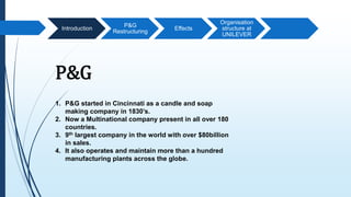Introduction
P&G
Restructuring
Effects
Organisation
structure at
UNILEVER
P&G
1. P&G started in Cincinnati as a candle and soap
making company in 1830’s.
2. Now a Multinational company present in all over 180
countries.
3. 9th largest company in the world with over $80billion
in sales.
4. It also operates and maintain more than a hundred
manufacturing plants across the globe.
 
