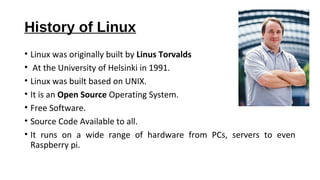 History of Linux
• Linux was originally built by Linus Torvalds
• At the University of Helsinki in 1991.
• Linux was built based on UNIX.
• It is an Open Source Operating System.
• Free Software.
• Source Code Available to all.
• It runs on a wide range of hardware from PCs, servers to even
Raspberry pi.
 
