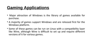 Gaming Applications
• Major attraction of Windows is the library of games available for
purchase.
• A majority of games support Windows and are released first for the
Windows platform.
• Some of these games can be run on Linux with a compatibility layer
like Wine, although Wine is difficult to set up and require different
versions of it for various games.
 