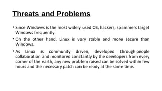 Threats and Problems
• Since Windows is the most widely used OS, hackers, spammers target
Windows frequently.
• On the other hand, Linux is very stable and more secure than
Windows.
• As Linux is community driven, developed through people
collaboration and monitored constantly by the developers from every
corner of the earth, any new problem raised can be solved within few
hours and the necessary patch can be ready at the same time.
 