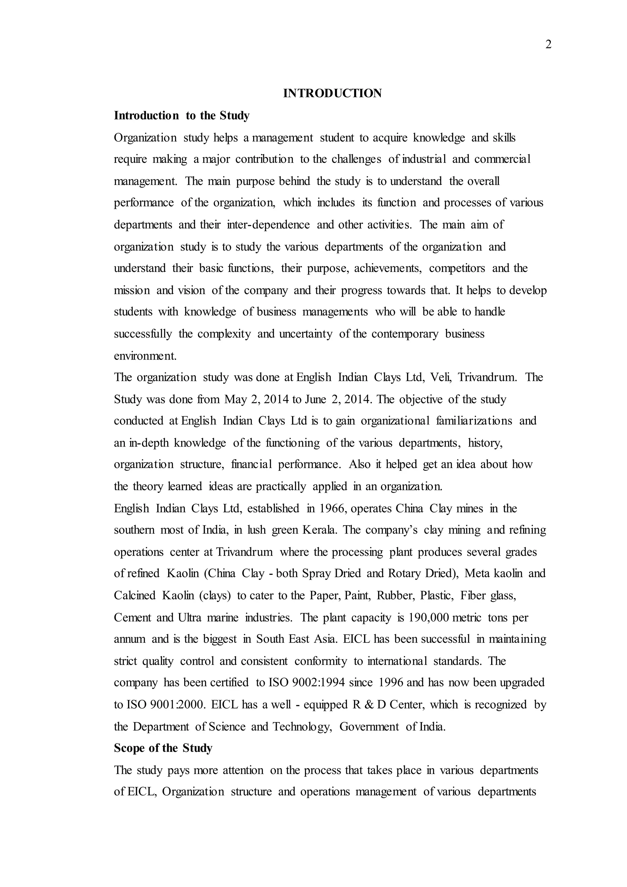 2
INTRODUCTION
Introduction to the Study
Organization study helps a management student to acquire knowledge and skills
require making a major contribution to the challenges of industrial and commercial
management. The main purpose behind the study is to understand the overall
performance of the organization, which includes its function and processes of various
departments and their inter-dependence and other activities. The main aim of
organization study is to study the various departments of the organization and
understand their basic functions, their purpose, achievements, competitors and the
mission and vision of the company and their progress towards that. It helps to develop
students with knowledge of business managements who will be able to handle
successfully the complexity and uncertainty of the contemporary business
environment.
The organization study was done at English Indian Clays Ltd, Veli, Trivandrum. The
Study was done from May 2, 2014 to June 2, 2014. The objective of the study
conducted at English Indian Clays Ltd is to gain organizational familiarizations and
an in-depth knowledge of the functioning of the various departments, history,
organization structure, financial performance. Also it helped get an idea about how
the theory learned ideas are practically applied in an organization.
English Indian Clays Ltd, established in 1966, operates China Clay mines in the
southern most of India, in lush green Kerala. The company’s clay mining and refining
operations center at Trivandrum where the processing plant produces several grades
of refined Kaolin (China Clay - both Spray Dried and Rotary Dried), Meta kaolin and
Calcined Kaolin (clays) to cater to the Paper, Paint, Rubber, Plastic, Fiber glass,
Cement and Ultra marine industries. The plant capacity is 190,000 metric tons per
annum and is the biggest in South East Asia. EICL has been successful in maintaining
strict quality control and consistent conformity to international standards. The
company has been certified to ISO 9002:1994 since 1996 and has now been upgraded
to ISO 9001:2000. EICL has a well - equipped R & D Center, which is recognized by
the Department of Science and Technology, Government of India.
Scope of the Study
The study pays more attention on the process that takes place in various departments
of EICL, Organization structure and operations management of various departments
 