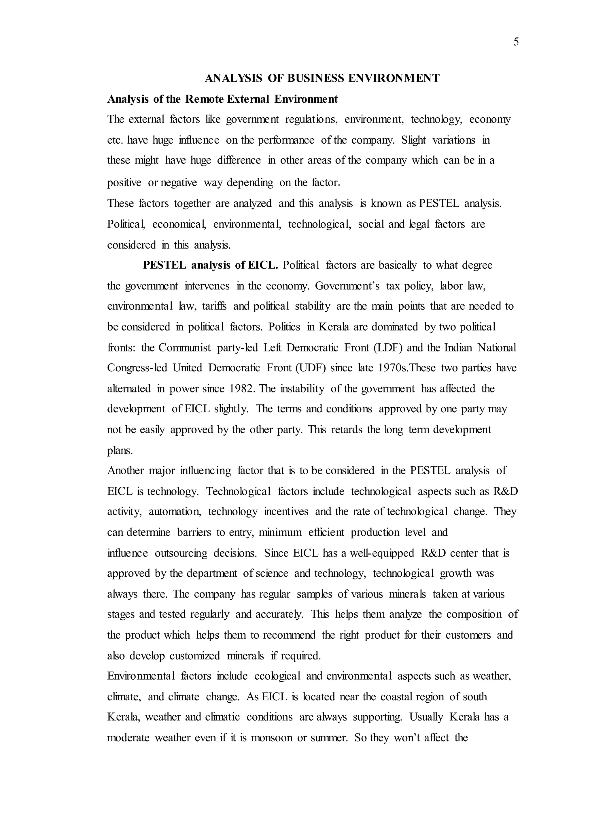 5
ANALYSIS OF BUSINESS ENVIRONMENT
Analysis of the Remote External Environment
The external factors like government regulations, environment, technology, economy
etc. have huge influence on the performance of the company. Slight variations in
these might have huge difference in other areas of the company which can be in a
positive or negative way depending on the factor.
These factors together are analyzed and this analysis is known as PESTEL analysis.
Political, economical, environmental, technological, social and legal factors are
considered in this analysis.
PESTEL analysis of EICL. Political factors are basically to what degree
the government intervenes in the economy. Government’s tax policy, labor law,
environmental law, tariffs and political stability are the main points that are needed to
be considered in political factors. Politics in Kerala are dominated by two political
fronts: the Communist party-led Left Democratic Front (LDF) and the Indian National
Congress-led United Democratic Front (UDF) since late 1970s.These two parties have
alternated in power since 1982. The instability of the government has affected the
development of EICL slightly. The terms and conditions approved by one party may
not be easily approved by the other party. This retards the long term development
plans.
Another major influencing factor that is to be considered in the PESTEL analysis of
EICL is technology. Technological factors include technological aspects such as R&D
activity, automation, technology incentives and the rate of technological change. They
can determine barriers to entry, minimum efficient production level and
influence outsourcing decisions. Since EICL has a well-equipped R&D center that is
approved by the department of science and technology, technological growth was
always there. The company has regular samples of various minerals taken at various
stages and tested regularly and accurately. This helps them analyze the composition of
the product which helps them to recommend the right product for their customers and
also develop customized minerals if required.
Environmental factors include ecological and environmental aspects such as weather,
climate, and climate change. As EICL is located near the coastal region of south
Kerala, weather and climatic conditions are always supporting. Usually Kerala has a
moderate weather even if it is monsoon or summer. So they won’t affect the
 