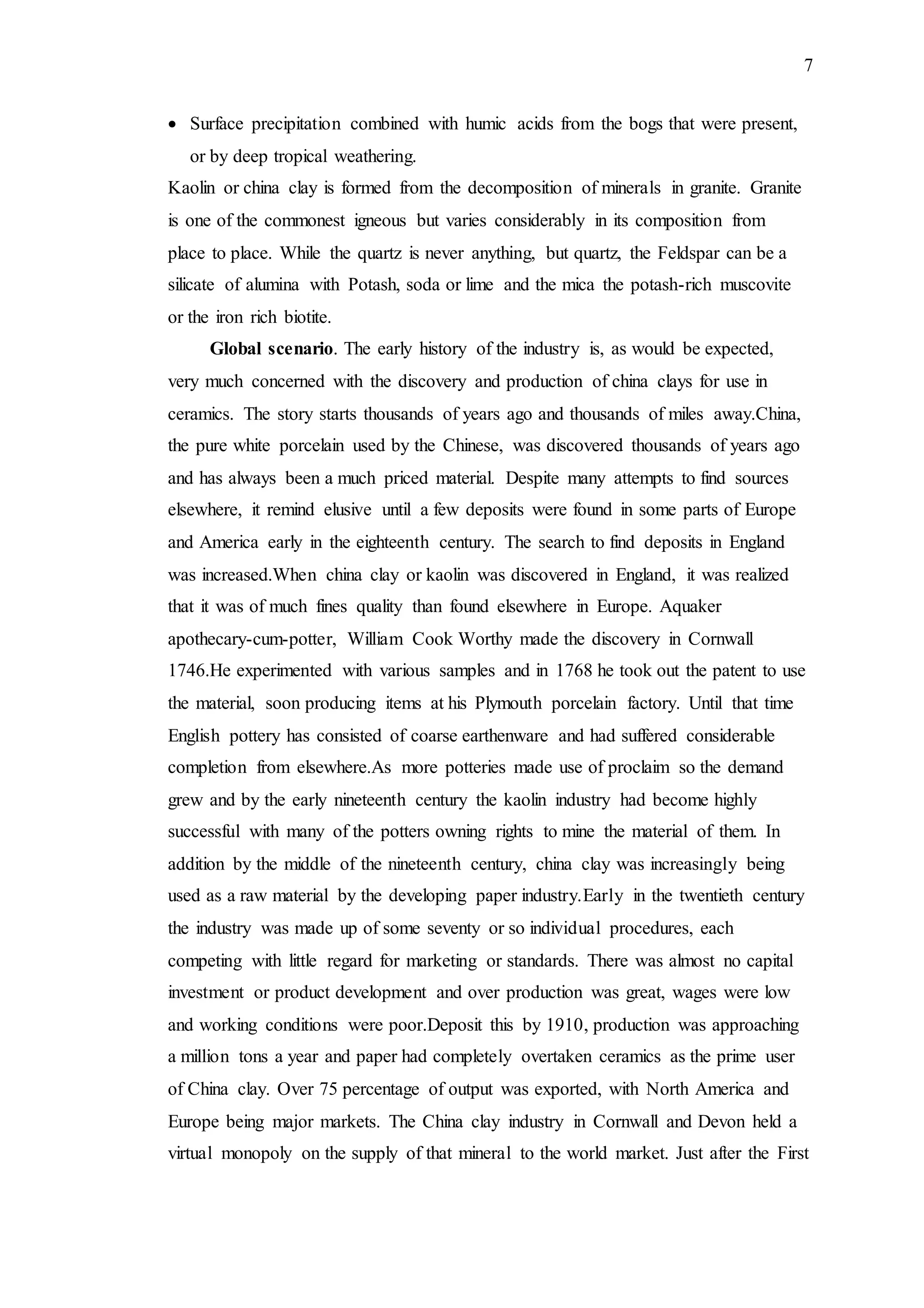 7
 Surface precipitation combined with humic acids from the bogs that were present,
or by deep tropical weathering.
Kaolin or china clay is formed from the decomposition of minerals in granite. Granite
is one of the commonest igneous but varies considerably in its composition from
place to place. While the quartz is never anything, but quartz, the Feldspar can be a
silicate of alumina with Potash, soda or lime and the mica the potash-rich muscovite
or the iron rich biotite.
Global scenario. The early history of the industry is, as would be expected,
very much concerned with the discovery and production of china clays for use in
ceramics. The story starts thousands of years ago and thousands of miles away.China,
the pure white porcelain used by the Chinese, was discovered thousands of years ago
and has always been a much priced material. Despite many attempts to find sources
elsewhere, it remind elusive until a few deposits were found in some parts of Europe
and America early in the eighteenth century. The search to find deposits in England
was increased.When china clay or kaolin was discovered in England, it was realized
that it was of much fines quality than found elsewhere in Europe. Aquaker
apothecary-cum-potter, William Cook Worthy made the discovery in Cornwall
1746.He experimented with various samples and in 1768 he took out the patent to use
the material, soon producing items at his Plymouth porcelain factory. Until that time
English pottery has consisted of coarse earthenware and had suffered considerable
completion from elsewhere.As more potteries made use of proclaim so the demand
grew and by the early nineteenth century the kaolin industry had become highly
successful with many of the potters owning rights to mine the material of them. In
addition by the middle of the nineteenth century, china clay was increasingly being
used as a raw material by the developing paper industry.Early in the twentieth century
the industry was made up of some seventy or so individual procedures, each
competing with little regard for marketing or standards. There was almost no capital
investment or product development and over production was great, wages were low
and working conditions were poor.Deposit this by 1910, production was approaching
a million tons a year and paper had completely overtaken ceramics as the prime user
of China clay. Over 75 percentage of output was exported, with North America and
Europe being major markets. The China clay industry in Cornwall and Devon held a
virtual monopoly on the supply of that mineral to the world market. Just after the First
 