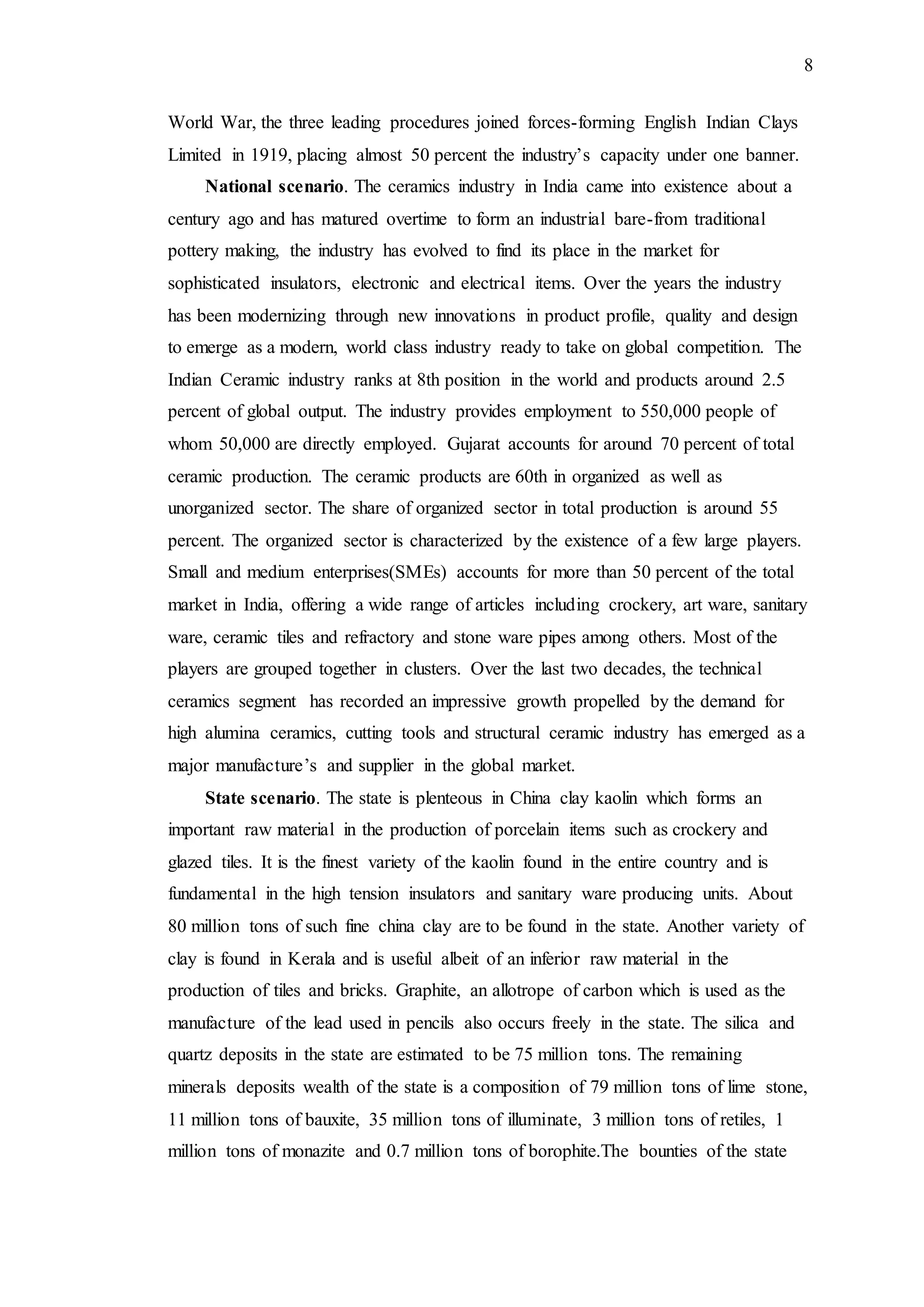 8
World War, the three leading procedures joined forces-forming English Indian Clays
Limited in 1919, placing almost 50 percent the industry’s capacity under one banner.
National scenario. The ceramics industry in India came into existence about a
century ago and has matured overtime to form an industrial bare-from traditional
pottery making, the industry has evolved to find its place in the market for
sophisticated insulators, electronic and electrical items. Over the years the industry
has been modernizing through new innovations in product profile, quality and design
to emerge as a modern, world class industry ready to take on global competition. The
Indian Ceramic industry ranks at 8th position in the world and products around 2.5
percent of global output. The industry provides employment to 550,000 people of
whom 50,000 are directly employed. Gujarat accounts for around 70 percent of total
ceramic production. The ceramic products are 60th in organized as well as
unorganized sector. The share of organized sector in total production is around 55
percent. The organized sector is characterized by the existence of a few large players.
Small and medium enterprises(SMEs) accounts for more than 50 percent of the total
market in India, offering a wide range of articles including crockery, art ware, sanitary
ware, ceramic tiles and refractory and stone ware pipes among others. Most of the
players are grouped together in clusters. Over the last two decades, the technical
ceramics segment has recorded an impressive growth propelled by the demand for
high alumina ceramics, cutting tools and structural ceramic industry has emerged as a
major manufacture’s and supplier in the global market.
State scenario. The state is plenteous in China clay kaolin which forms an
important raw material in the production of porcelain items such as crockery and
glazed tiles. It is the finest variety of the kaolin found in the entire country and is
fundamental in the high tension insulators and sanitary ware producing units. About
80 million tons of such fine china clay are to be found in the state. Another variety of
clay is found in Kerala and is useful albeit of an inferior raw material in the
production of tiles and bricks. Graphite, an allotrope of carbon which is used as the
manufacture of the lead used in pencils also occurs freely in the state. The silica and
quartz deposits in the state are estimated to be 75 million tons. The remaining
minerals deposits wealth of the state is a composition of 79 million tons of lime stone,
11 million tons of bauxite, 35 million tons of illuminate, 3 million tons of retiles, 1
million tons of monazite and 0.7 million tons of borophite.The bounties of the state
 