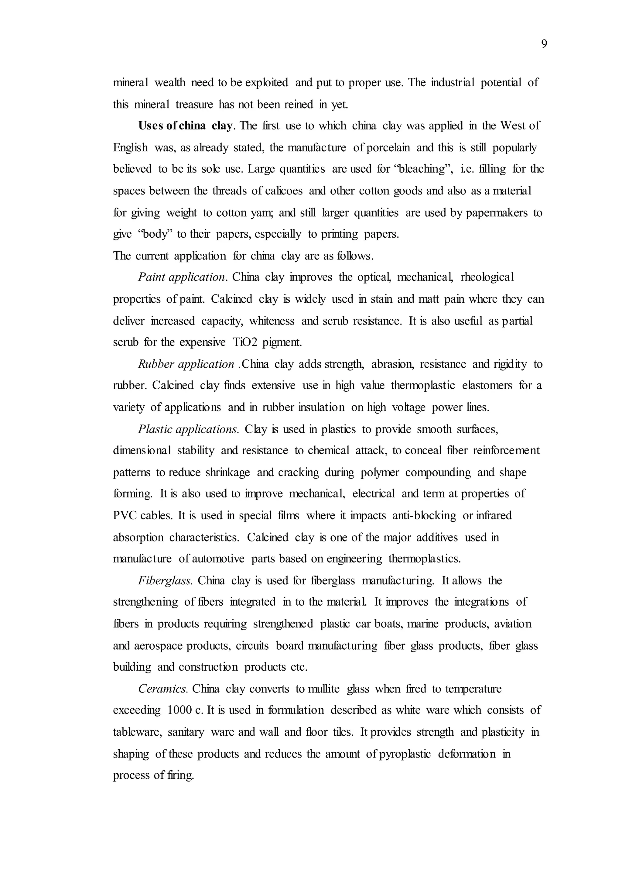 9
mineral wealth need to be exploited and put to proper use. The industrial potential of
this mineral treasure has not been reined in yet.
Uses of china clay. The first use to which china clay was applied in the West of
English was, as already stated, the manufacture of porcelain and this is still popularly
believed to be its sole use. Large quantities are used for “bleaching”, i.e. filling for the
spaces between the threads of calicoes and other cotton goods and also as a material
for giving weight to cotton yam; and still larger quantities are used by papermakers to
give “body” to their papers, especially to printing papers.
The current application for china clay are as follows.
Paint application. China clay improves the optical, mechanical, rheological
properties of paint. Calcined clay is widely used in stain and matt pain where they can
deliver increased capacity, whiteness and scrub resistance. It is also useful as partial
scrub for the expensive TiO2 pigment.
Rubber application .China clay adds strength, abrasion, resistance and rigidity to
rubber. Calcined clay finds extensive use in high value thermoplastic elastomers for a
variety of applications and in rubber insulation on high voltage power lines.
Plastic applications. Clay is used in plastics to provide smooth surfaces,
dimensional stability and resistance to chemical attack, to conceal fiber reinforcement
patterns to reduce shrinkage and cracking during polymer compounding and shape
forming. It is also used to improve mechanical, electrical and term at properties of
PVC cables. It is used in special films where it impacts anti-blocking or infrared
absorption characteristics. Calcined clay is one of the major additives used in
manufacture of automotive parts based on engineering thermoplastics.
Fiberglass. China clay is used for fiberglass manufacturing. It allows the
strengthening of fibers integrated in to the material. It improves the integrations of
fibers in products requiring strengthened plastic car boats, marine products, aviation
and aerospace products, circuits board manufacturing fiber glass products, fiber glass
building and construction products etc.
Ceramics. China clay converts to mullite glass when fired to temperature
exceeding 1000 c. It is used in formulation described as white ware which consists of
tableware, sanitary ware and wall and floor tiles. It provides strength and plasticity in
shaping of these products and reduces the amount of pyroplastic deformation in
process of firing.
 