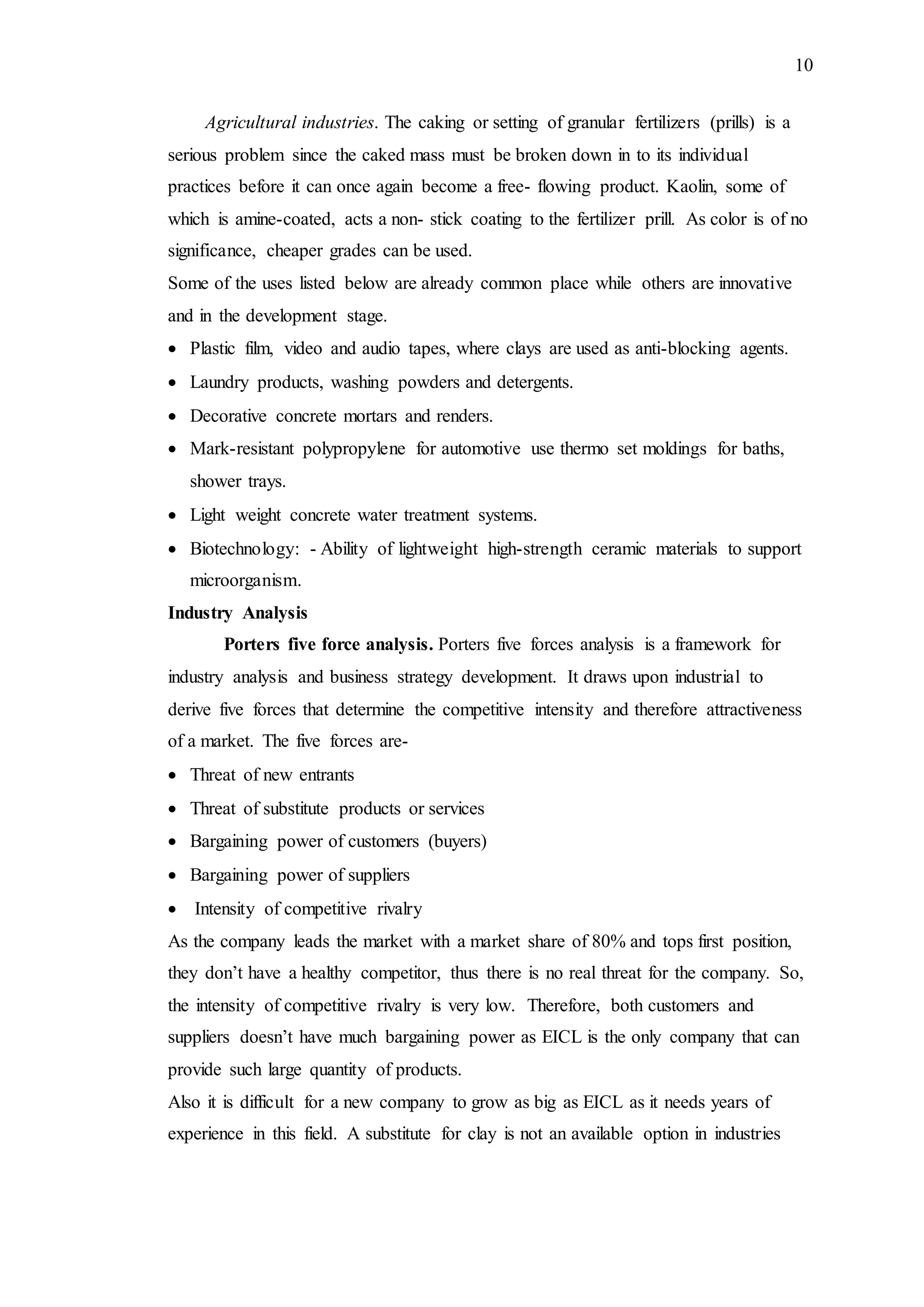10
Agricultural industries. The caking or setting of granular fertilizers (prills) is a
serious problem since the caked mass must be broken down in to its individual
practices before it can once again become a free- flowing product. Kaolin, some of
which is amine-coated, acts a non- stick coating to the fertilizer prill. As color is of no
significance, cheaper grades can be used.
Some of the uses listed below are already common place while others are innovative
and in the development stage.
 Plastic film, video and audio tapes, where clays are used as anti-blocking agents.
 Laundry products, washing powders and detergents.
 Decorative concrete mortars and renders.
 Mark-resistant polypropylene for automotive use thermo set moldings for baths,
shower trays.
 Light weight concrete water treatment systems.
 Biotechnology: - Ability of lightweight high-strength ceramic materials to support
microorganism.
Industry Analysis
Porters five force analysis. Porters five forces analysis is a framework for
industry analysis and business strategy development. It draws upon industrial to
derive five forces that determine the competitive intensity and therefore attractiveness
of a market. The five forces are-
 Threat of new entrants
 Threat of substitute products or services
 Bargaining power of customers (buyers)
 Bargaining power of suppliers
 Intensity of competitive rivalry
As the company leads the market with a market share of 80% and tops first position,
they don’t have a healthy competitor, thus there is no real threat for the company. So,
the intensity of competitive rivalry is very low. Therefore, both customers and
suppliers doesn’t have much bargaining power as EICL is the only company that can
provide such large quantity of products.
Also it is difficult for a new company to grow as big as EICL as it needs years of
experience in this field. A substitute for clay is not an available option in industries
 