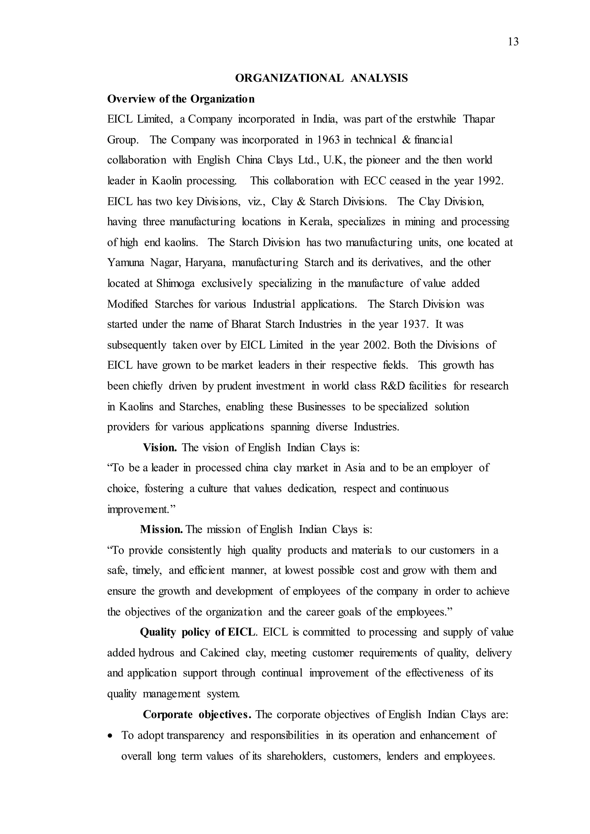 13
ORGANIZATIONAL ANALYSIS
Overview of the Organization
EICL Limited, a Company incorporated in India, was part of the erstwhile Thapar
Group. The Company was incorporated in 1963 in technical & financial
collaboration with English China Clays Ltd., U.K, the pioneer and the then world
leader in Kaolin processing. This collaboration with ECC ceased in the year 1992.
EICL has two key Divisions, viz., Clay & Starch Divisions. The Clay Division,
having three manufacturing locations in Kerala, specializes in mining and processing
of high end kaolins. The Starch Division has two manufacturing units, one located at
Yamuna Nagar, Haryana, manufacturing Starch and its derivatives, and the other
located at Shimoga exclusively specializing in the manufacture of value added
Modified Starches for various Industrial applications. The Starch Division was
started under the name of Bharat Starch Industries in the year 1937. It was
subsequently taken over by EICL Limited in the year 2002. Both the Divisions of
EICL have grown to be market leaders in their respective fields. This growth has
been chiefly driven by prudent investment in world class R&D facilities for research
in Kaolins and Starches, enabling these Businesses to be specialized solution
providers for various applications spanning diverse Industries.
Vision. The vision of English Indian Clays is:
“To be a leader in processed china clay market in Asia and to be an employer of
choice, fostering a culture that values dedication, respect and continuous
improvement.”
Mission. The mission of English Indian Clays is:
“To provide consistently high quality products and materials to our customers in a
safe, timely, and efficient manner, at lowest possible cost and grow with them and
ensure the growth and development of employees of the company in order to achieve
the objectives of the organization and the career goals of the employees.”
Quality policy of EICL. EICL is committed to processing and supply of value
added hydrous and Calcined clay, meeting customer requirements of quality, delivery
and application support through continual improvement of the effectiveness of its
quality management system.
Corporate objectives. The corporate objectives of English Indian Clays are:
 To adopt transparency and responsibilities in its operation and enhancement of
overall long term values of its shareholders, customers, lenders and employees.
 