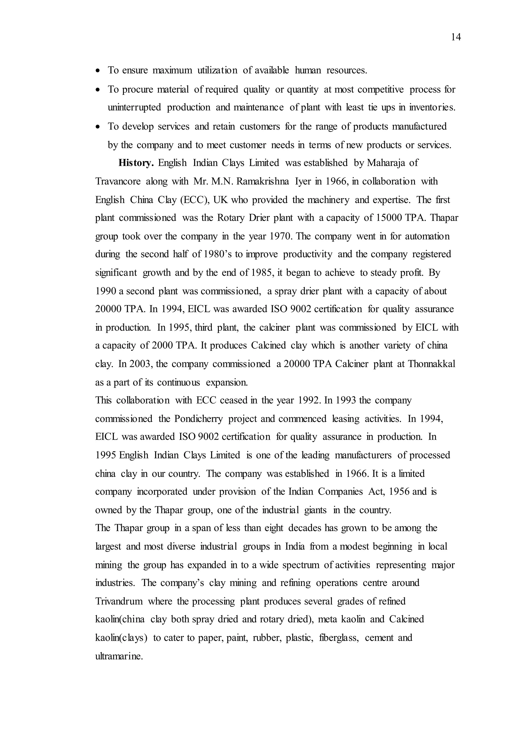 14
 To ensure maximum utilization of available human resources.
 To procure material of required quality or quantity at most competitive process for
uninterrupted production and maintenance of plant with least tie ups in inventories.
 To develop services and retain customers for the range of products manufactured
by the company and to meet customer needs in terms of new products or services.
History. English Indian Clays Limited was established by Maharaja of
Travancore along with Mr. M.N. Ramakrishna Iyer in 1966, in collaboration with
English China Clay (ECC), UK who provided the machinery and expertise. The first
plant commissioned was the Rotary Drier plant with a capacity of 15000 TPA. Thapar
group took over the company in the year 1970. The company went in for automation
during the second half of 1980’s to improve productivity and the company registered
significant growth and by the end of 1985, it began to achieve to steady profit. By
1990 a second plant was commissioned, a spray drier plant with a capacity of about
20000 TPA. In 1994, EICL was awarded ISO 9002 certification for quality assurance
in production. In 1995, third plant, the calciner plant was commissioned by EICL with
a capacity of 2000 TPA. It produces Calcined clay which is another variety of china
clay. In 2003, the company commissioned a 20000 TPA Calciner plant at Thonnakkal
as a part of its continuous expansion.
This collaboration with ECC ceased in the year 1992. In 1993 the company
commissioned the Pondicherry project and commenced leasing activities. In 1994,
EICL was awarded ISO 9002 certification for quality assurance in production. In
1995 English Indian Clays Limited is one of the leading manufacturers of processed
china clay in our country. The company was established in 1966. It is a limited
company incorporated under provision of the Indian Companies Act, 1956 and is
owned by the Thapar group, one of the industrial giants in the country.
The Thapar group in a span of less than eight decades has grown to be among the
largest and most diverse industrial groups in India from a modest beginning in local
mining the group has expanded in to a wide spectrum of activities representing major
industries. The company’s clay mining and refining operations centre around
Trivandrum where the processing plant produces several grades of refined
kaolin(china clay both spray dried and rotary dried), meta kaolin and Calcined
kaolin(clays) to cater to paper, paint, rubber, plastic, fiberglass, cement and
ultramarine.
 