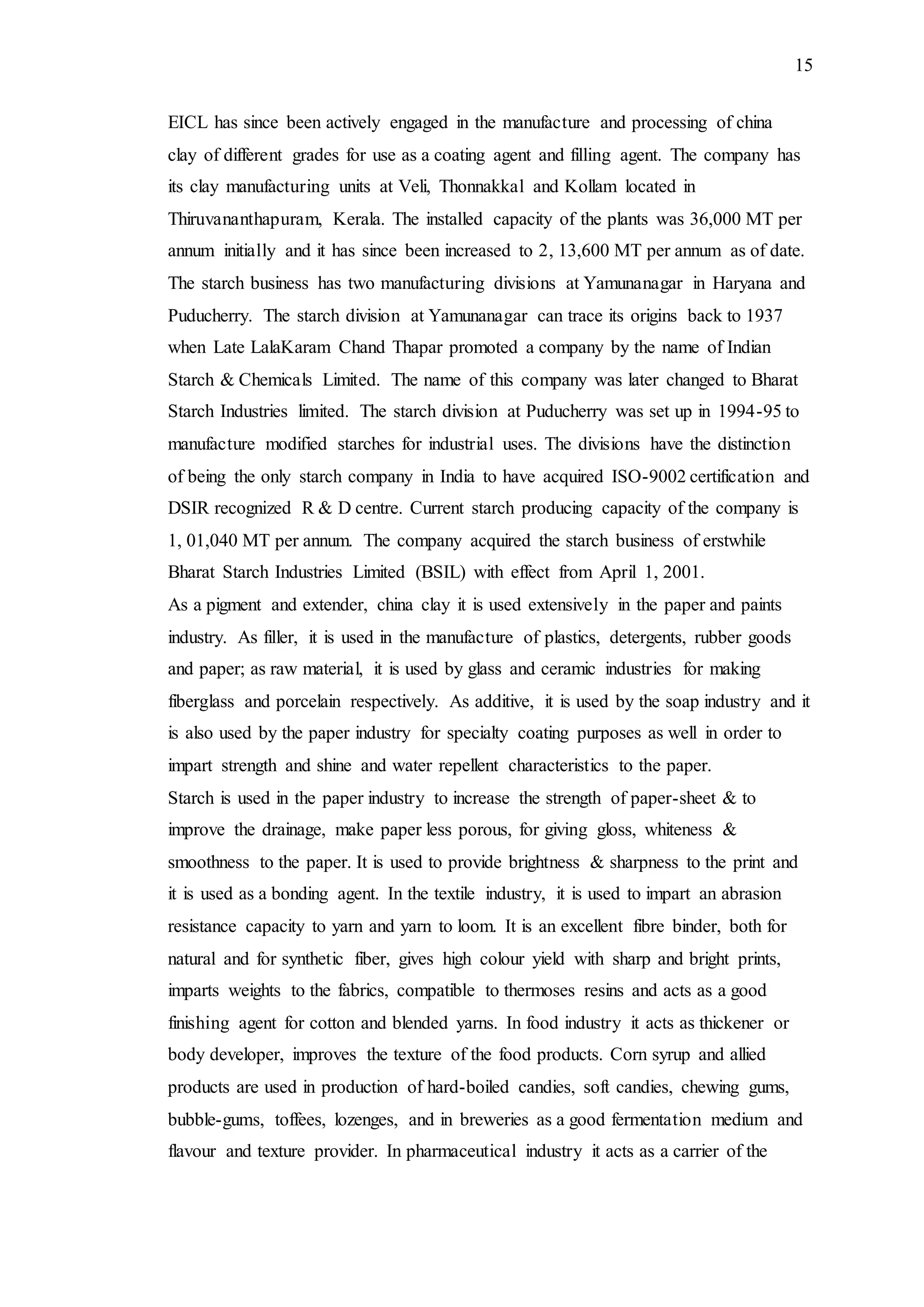 15
EICL has since been actively engaged in the manufacture and processing of china
clay of different grades for use as a coating agent and filling agent. The company has
its clay manufacturing units at Veli, Thonnakkal and Kollam located in
Thiruvananthapuram, Kerala. The installed capacity of the plants was 36,000 MT per
annum initially and it has since been increased to 2, 13,600 MT per annum as of date.
The starch business has two manufacturing divisions at Yamunanagar in Haryana and
Puducherry. The starch division at Yamunanagar can trace its origins back to 1937
when Late LalaKaram Chand Thapar promoted a company by the name of Indian
Starch & Chemicals Limited. The name of this company was later changed to Bharat
Starch Industries limited. The starch division at Puducherry was set up in 1994-95 to
manufacture modified starches for industrial uses. The divisions have the distinction
of being the only starch company in India to have acquired ISO-9002 certification and
DSIR recognized R & D centre. Current starch producing capacity of the company is
1, 01,040 MT per annum. The company acquired the starch business of erstwhile
Bharat Starch Industries Limited (BSIL) with effect from April 1, 2001.
As a pigment and extender, china clay it is used extensively in the paper and paints
industry. As filler, it is used in the manufacture of plastics, detergents, rubber goods
and paper; as raw material, it is used by glass and ceramic industries for making
fiberglass and porcelain respectively. As additive, it is used by the soap industry and it
is also used by the paper industry for specialty coating purposes as well in order to
impart strength and shine and water repellent characteristics to the paper.
Starch is used in the paper industry to increase the strength of paper-sheet & to
improve the drainage, make paper less porous, for giving gloss, whiteness &
smoothness to the paper. It is used to provide brightness & sharpness to the print and
it is used as a bonding agent. In the textile industry, it is used to impart an abrasion
resistance capacity to yarn and yarn to loom. It is an excellent fibre binder, both for
natural and for synthetic fiber, gives high colour yield with sharp and bright prints,
imparts weights to the fabrics, compatible to thermoses resins and acts as a good
finishing agent for cotton and blended yarns. In food industry it acts as thickener or
body developer, improves the texture of the food products. Corn syrup and allied
products are used in production of hard-boiled candies, soft candies, chewing gums,
bubble-gums, toffees, lozenges, and in breweries as a good fermentation medium and
flavour and texture provider. In pharmaceutical industry it acts as a carrier of the
 