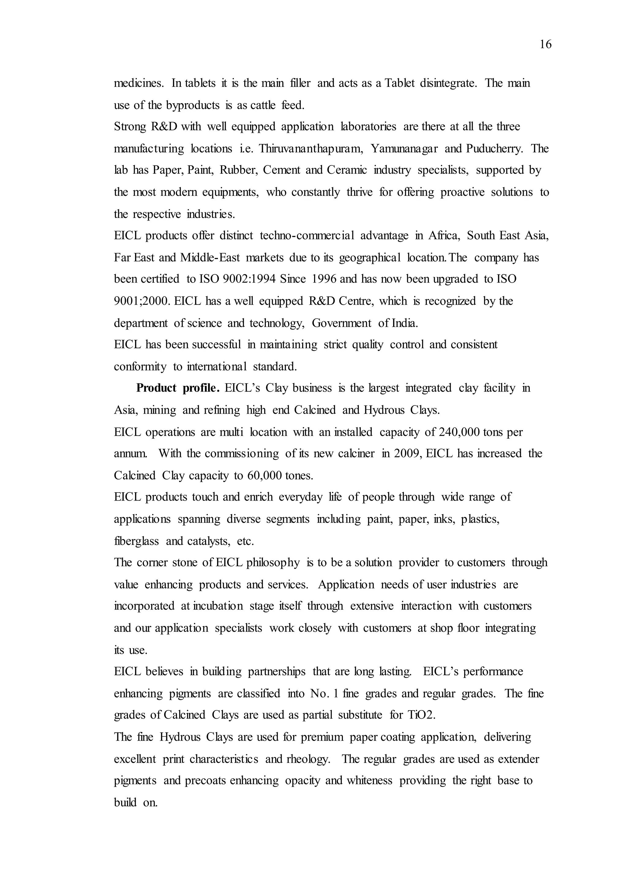 16
medicines. In tablets it is the main filler and acts as a Tablet disintegrate. The main
use of the byproducts is as cattle feed.
Strong R&D with well equipped application laboratories are there at all the three
manufacturing locations i.e. Thiruvananthapuram, Yamunanagar and Puducherry. The
lab has Paper, Paint, Rubber, Cement and Ceramic industry specialists, supported by
the most modern equipments, who constantly thrive for offering proactive solutions to
the respective industries.
EICL products offer distinct techno-commercial advantage in Africa, South East Asia,
Far East and Middle-East markets due to its geographical location.The company has
been certified to ISO 9002:1994 Since 1996 and has now been upgraded to ISO
9001;2000. EICL has a well equipped R&D Centre, which is recognized by the
department of science and technology, Government of India.
EICL has been successful in maintaining strict quality control and consistent
conformity to international standard.
Product profile. EICL’s Clay business is the largest integrated clay facility in
Asia, mining and refining high end Calcined and Hydrous Clays.
EICL operations are multi location with an installed capacity of 240,000 tons per
annum. With the commissioning of its new calciner in 2009, EICL has increased the
Calcined Clay capacity to 60,000 tones.
EICL products touch and enrich everyday life of people through wide range of
applications spanning diverse segments including paint, paper, inks, plastics,
fiberglass and catalysts, etc.
The corner stone of EICL philosophy is to be a solution provider to customers through
value enhancing products and services. Application needs of user industries are
incorporated at incubation stage itself through extensive interaction with customers
and our application specialists work closely with customers at shop floor integrating
its use.
EICL believes in building partnerships that are long lasting. EICL’s performance
enhancing pigments are classified into No. 1 fine grades and regular grades. The fine
grades of Calcined Clays are used as partial substitute for TiO2.
The fine Hydrous Clays are used for premium paper coating application, delivering
excellent print characteristics and rheology. The regular grades are used as extender
pigments and precoats enhancing opacity and whiteness providing the right base to
build on.
 