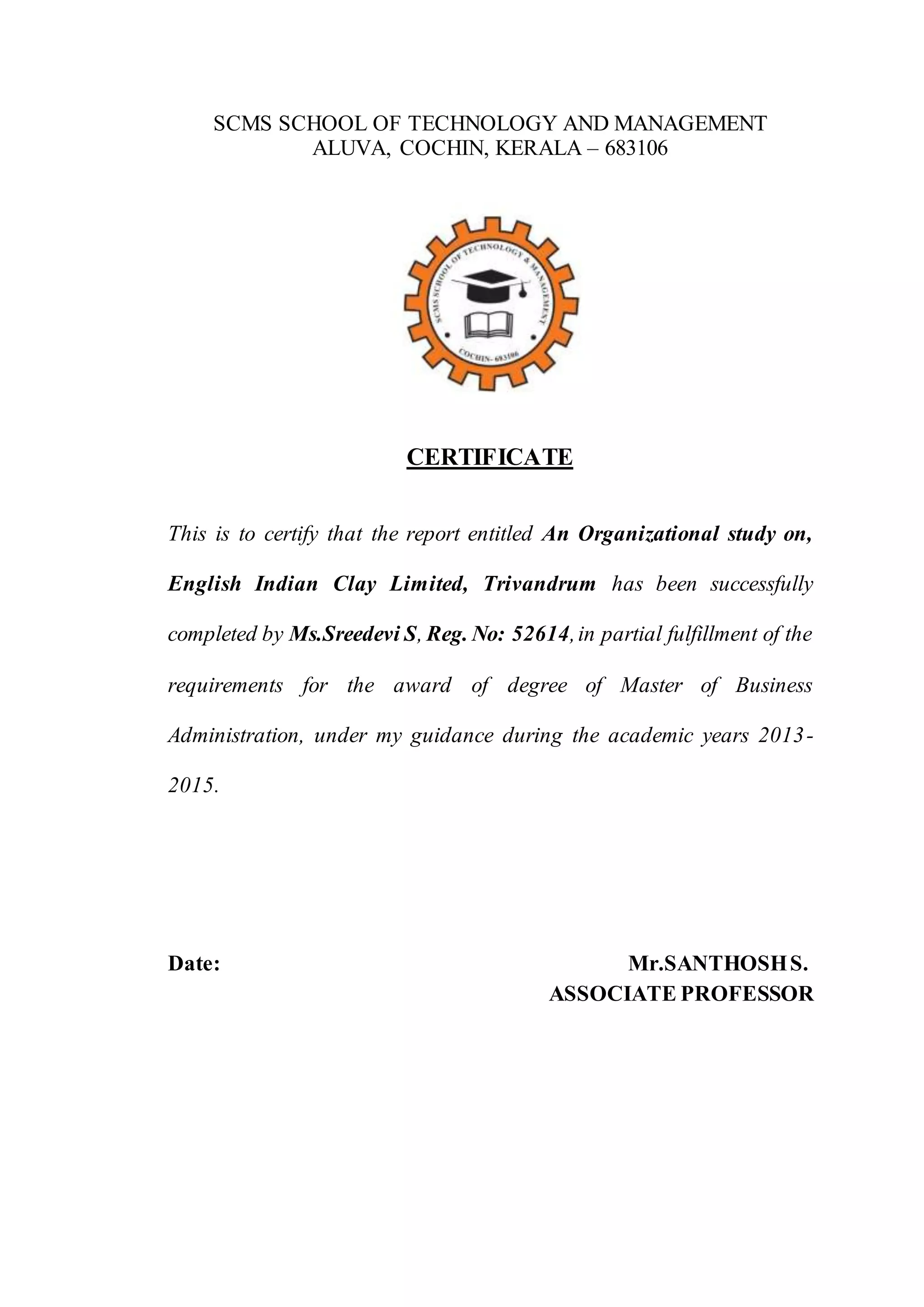SCMS SCHOOL OF TECHNOLOGY AND MANAGEMENT
ALUVA, COCHIN, KERALA – 683106
CERTIFICATE
This is to certify that the report entitled An Organizational study on,
English Indian Clay Limited, Trivandrum has been successfully
completed by Ms.Sreedevi S, Reg. No: 52614,in partial fulfillment of the
requirements for the award of degree of Master of Business
Administration, under my guidance during the academic years 2013-
2015.
Date: Mr.SANTHOSHS.
ASSOCIATE PROFESSOR
 