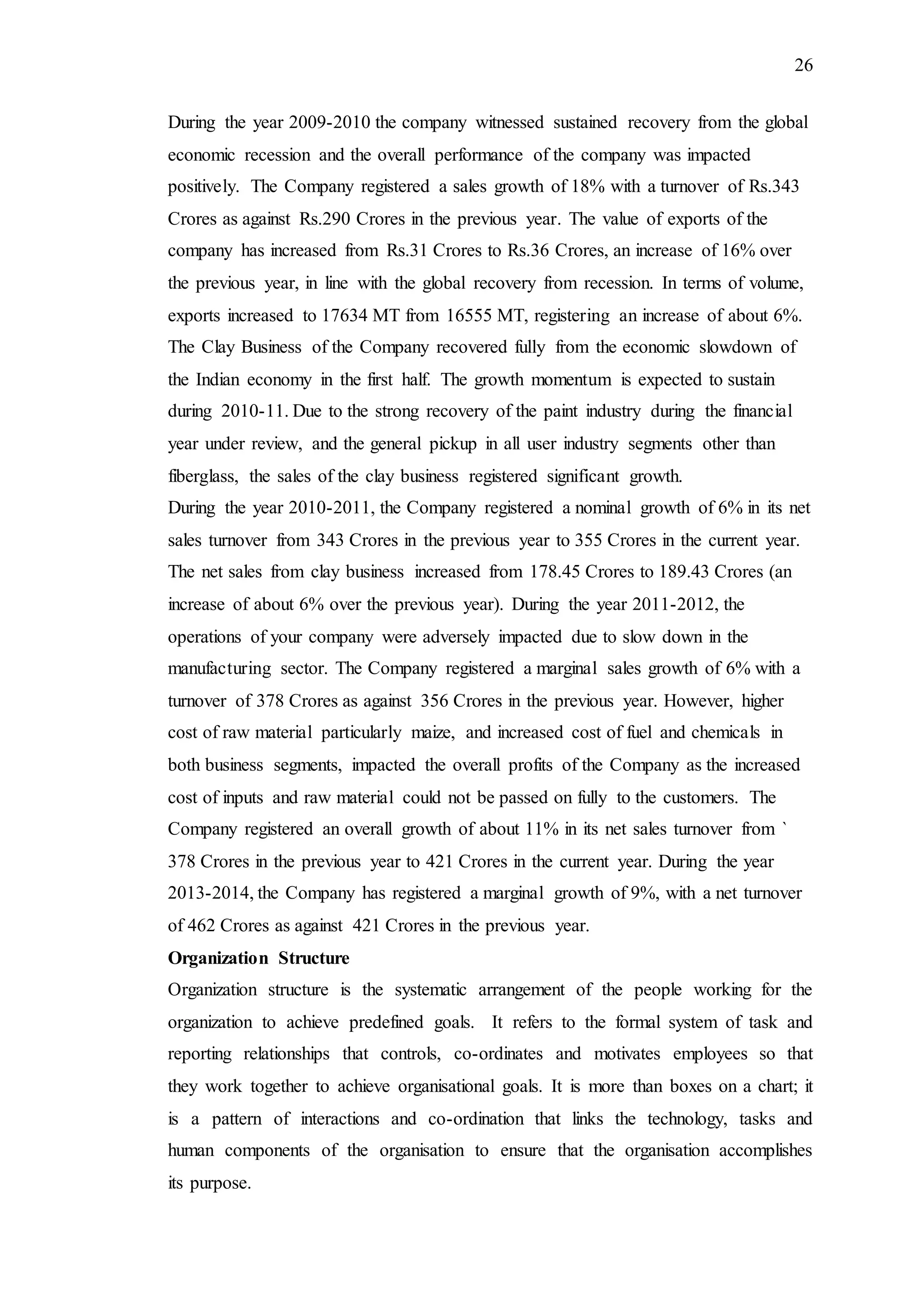 26
During the year 2009-2010 the company witnessed sustained recovery from the global
economic recession and the overall performance of the company was impacted
positively. The Company registered a sales growth of 18% with a turnover of Rs.343
Crores as against Rs.290 Crores in the previous year. The value of exports of the
company has increased from Rs.31 Crores to Rs.36 Crores, an increase of 16% over
the previous year, in line with the global recovery from recession. In terms of volume,
exports increased to 17634 MT from 16555 MT, registering an increase of about 6%.
The Clay Business of the Company recovered fully from the economic slowdown of
the Indian economy in the first half. The growth momentum is expected to sustain
during 2010-11. Due to the strong recovery of the paint industry during the financial
year under review, and the general pickup in all user industry segments other than
fiberglass, the sales of the clay business registered significant growth.
During the year 2010-2011, the Company registered a nominal growth of 6% in its net
sales turnover from 343 Crores in the previous year to 355 Crores in the current year.
The net sales from clay business increased from 178.45 Crores to 189.43 Crores (an
increase of about 6% over the previous year). During the year 2011-2012, the
operations of your company were adversely impacted due to slow down in the
manufacturing sector. The Company registered a marginal sales growth of 6% with a
turnover of 378 Crores as against 356 Crores in the previous year. However, higher
cost of raw material particularly maize, and increased cost of fuel and chemicals in
both business segments, impacted the overall profits of the Company as the increased
cost of inputs and raw material could not be passed on fully to the customers. The
Company registered an overall growth of about 11% in its net sales turnover from `
378 Crores in the previous year to 421 Crores in the current year. During the year
2013-2014, the Company has registered a marginal growth of 9%, with a net turnover
of 462 Crores as against 421 Crores in the previous year.
Organization Structure
Organization structure is the systematic arrangement of the people working for the
organization to achieve predefined goals. It refers to the formal system of task and
reporting relationships that controls, co-ordinates and motivates employees so that
they work together to achieve organisational goals. It is more than boxes on a chart; it
is a pattern of interactions and co-ordination that links the technology, tasks and
human components of the organisation to ensure that the organisation accomplishes
its purpose.
 