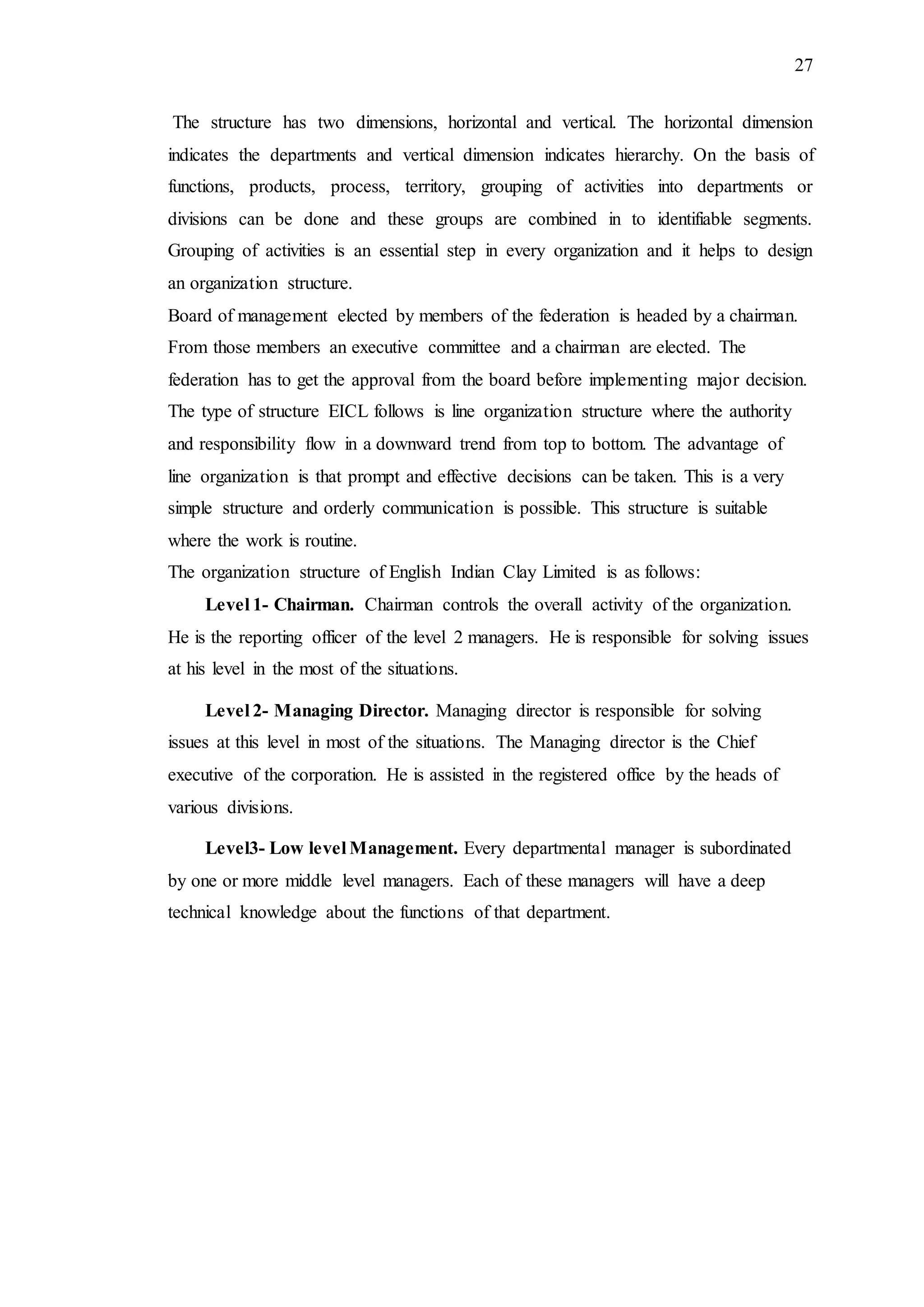 27
The structure has two dimensions, horizontal and vertical. The horizontal dimension
indicates the departments and vertical dimension indicates hierarchy. On the basis of
functions, products, process, territory, grouping of activities into departments or
divisions can be done and these groups are combined in to identifiable segments.
Grouping of activities is an essential step in every organization and it helps to design
an organization structure.
Board of management elected by members of the federation is headed by a chairman.
From those members an executive committee and a chairman are elected. The
federation has to get the approval from the board before implementing major decision.
The type of structure EICL follows is line organization structure where the authority
and responsibility flow in a downward trend from top to bottom. The advantage of
line organization is that prompt and effective decisions can be taken. This is a very
simple structure and orderly communication is possible. This structure is suitable
where the work is routine.
The organization structure of English Indian Clay Limited is as follows:
Level 1- Chairman. Chairman controls the overall activity of the organization.
He is the reporting officer of the level 2 managers. He is responsible for solving issues
at his level in the most of the situations.
Level 2- Managing Director. Managing director is responsible for solving
issues at this level in most of the situations. The Managing director is the Chief
executive of the corporation. He is assisted in the registered office by the heads of
various divisions.
Level3- Low level Management. Every departmental manager is subordinated
by one or more middle level managers. Each of these managers will have a deep
technical knowledge about the functions of that department.
 