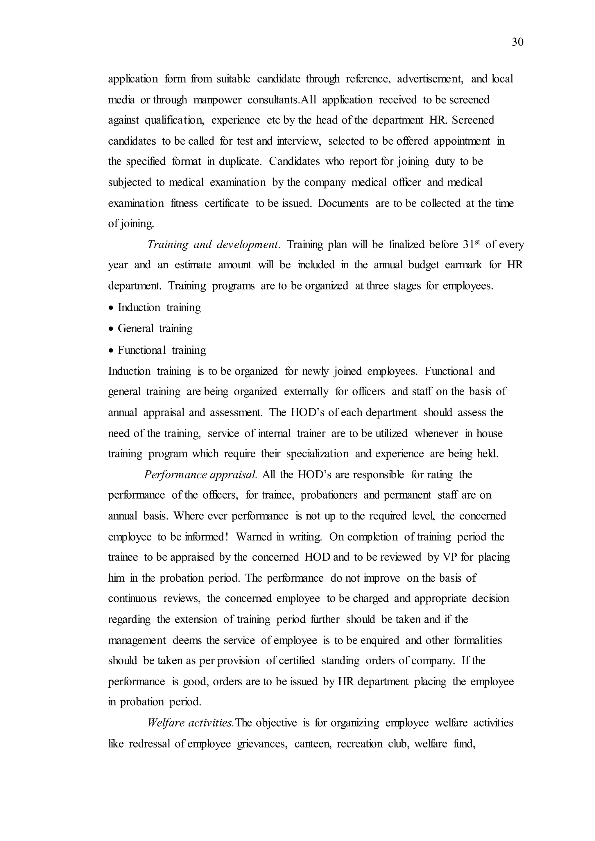 30
application form from suitable candidate through reference, advertisement, and local
media or through manpower consultants.All application received to be screened
against qualification, experience etc by the head of the department HR. Screened
candidates to be called for test and interview, selected to be offered appointment in
the specified format in duplicate. Candidates who report for joining duty to be
subjected to medical examination by the company medical officer and medical
examination fitness certificate to be issued. Documents are to be collected at the time
of joining.
Training and development. Training plan will be finalized before 31st of every
year and an estimate amount will be included in the annual budget earmark for HR
department. Training programs are to be organized at three stages for employees.
 Induction training
 General training
 Functional training
Induction training is to be organized for newly joined employees. Functional and
general training are being organized externally for officers and staff on the basis of
annual appraisal and assessment. The HOD’s of each department should assess the
need of the training, service of internal trainer are to be utilized whenever in house
training program which require their specialization and experience are being held.
Performance appraisal. All the HOD’s are responsible for rating the
performance of the officers, for trainee, probationers and permanent staff are on
annual basis. Where ever performance is not up to the required level, the concerned
employee to be informed! Warned in writing. On completion of training period the
trainee to be appraised by the concerned HOD and to be reviewed by VP for placing
him in the probation period. The performance do not improve on the basis of
continuous reviews, the concerned employee to be charged and appropriate decision
regarding the extension of training period further should be taken and if the
management deems the service of employee is to be enquired and other formalities
should be taken as per provision of certified standing orders of company. If the
performance is good, orders are to be issued by HR department placing the employee
in probation period.
Welfare activities.The objective is for organizing employee welfare activities
like redressal of employee grievances, canteen, recreation club, welfare fund,
 