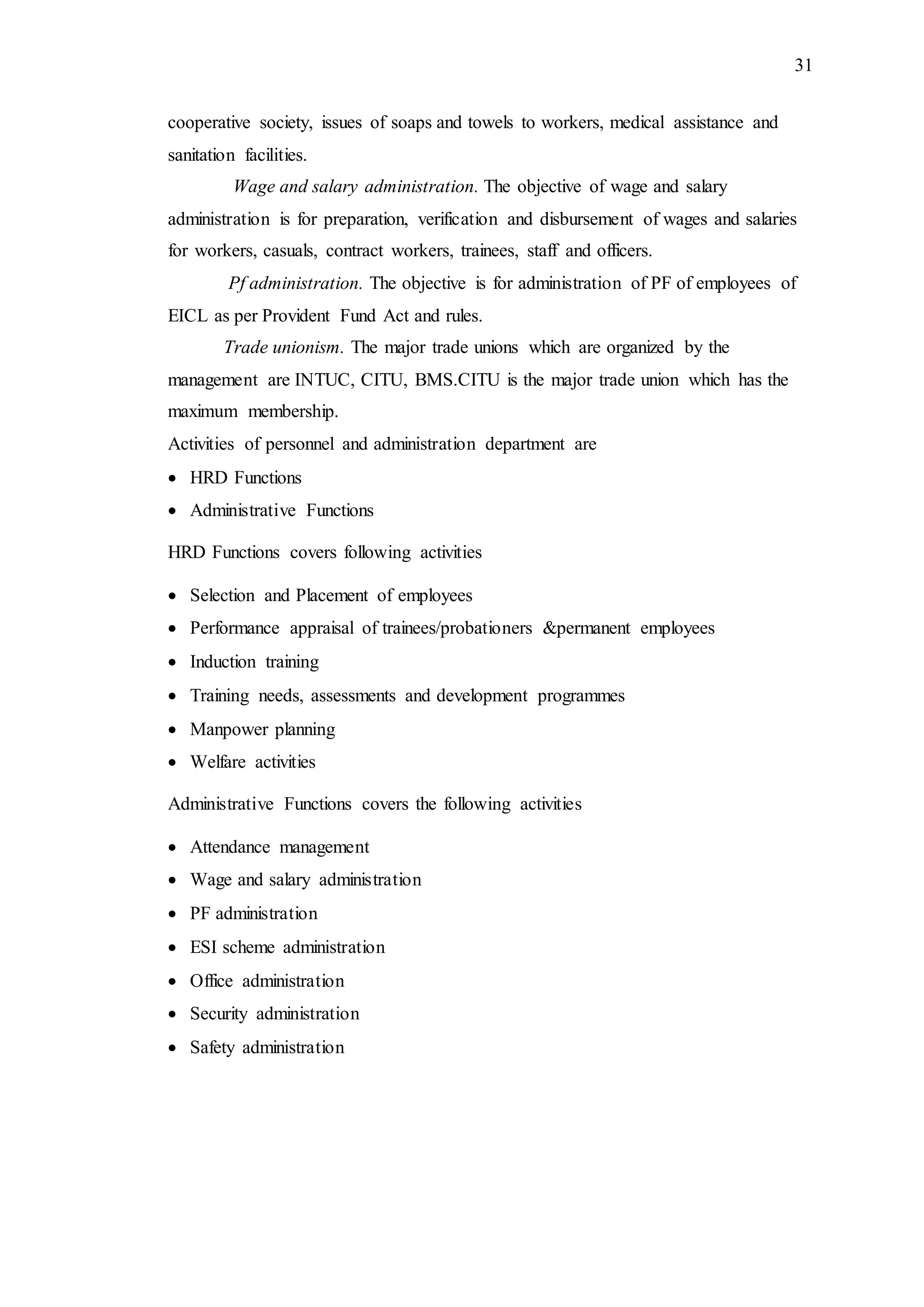 31
cooperative society, issues of soaps and towels to workers, medical assistance and
sanitation facilities.
Wage and salary administration. The objective of wage and salary
administration is for preparation, verification and disbursement of wages and salaries
for workers, casuals, contract workers, trainees, staff and officers.
Pf administration. The objective is for administration of PF of employees of
EICL as per Provident Fund Act and rules.
Trade unionism. The major trade unions which are organized by the
management are INTUC, CITU, BMS.CITU is the major trade union which has the
maximum membership.
Activities of personnel and administration department are
 HRD Functions
 Administrative Functions
HRD Functions covers following activities
 Selection and Placement of employees
 Performance appraisal of trainees/probationers &permanent employees
 Induction training
 Training needs, assessments and development programmes
 Manpower planning
 Welfare activities
Administrative Functions covers the following activities
 Attendance management
 Wage and salary administration
 PF administration
 ESI scheme administration
 Office administration
 Security administration
 Safety administration
 
