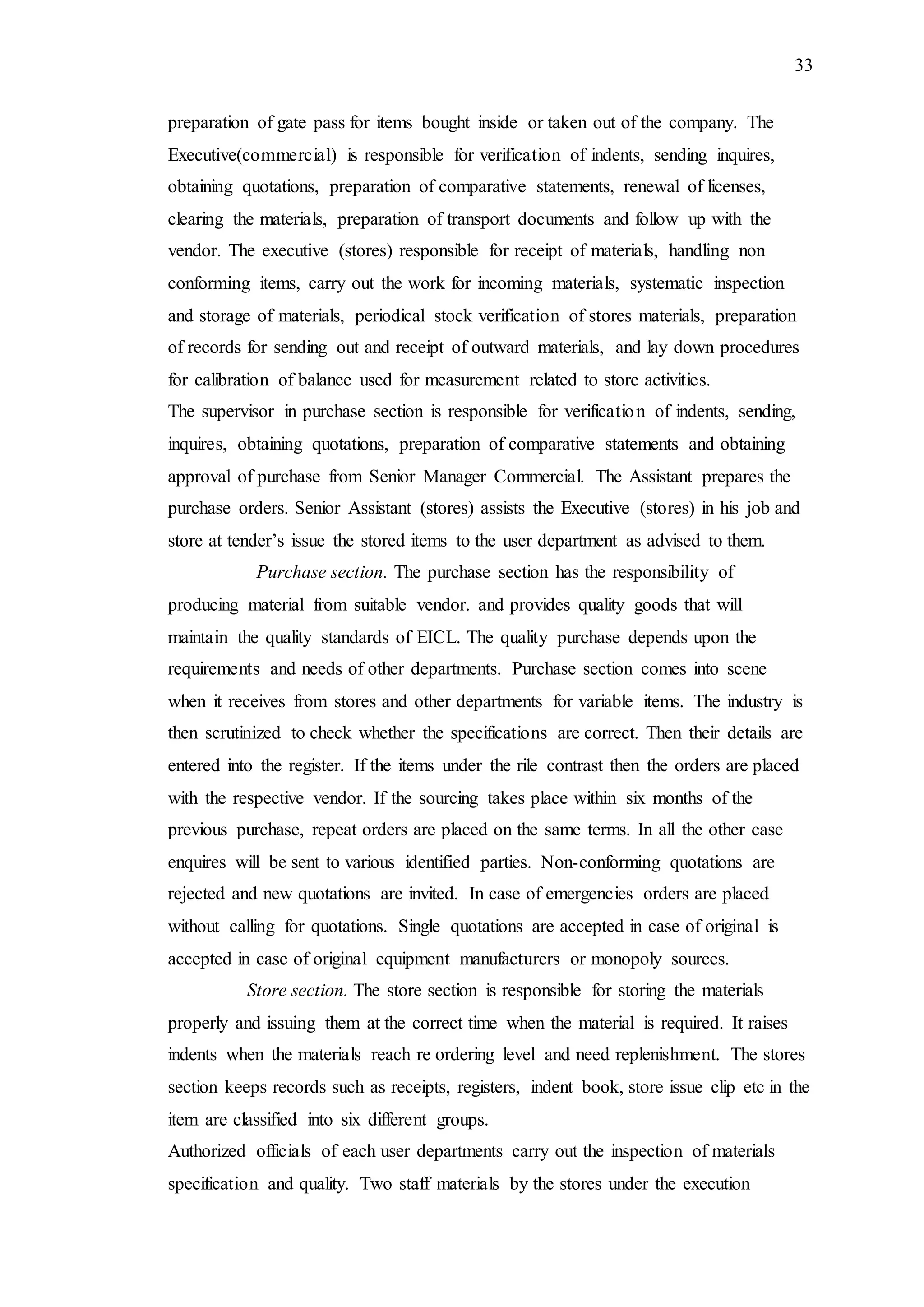 33
preparation of gate pass for items bought inside or taken out of the company. The
Executive(commercial) is responsible for verification of indents, sending inquires,
obtaining quotations, preparation of comparative statements, renewal of licenses,
clearing the materials, preparation of transport documents and follow up with the
vendor. The executive (stores) responsible for receipt of materials, handling non
conforming items, carry out the work for incoming materials, systematic inspection
and storage of materials, periodical stock verification of stores materials, preparation
of records for sending out and receipt of outward materials, and lay down procedures
for calibration of balance used for measurement related to store activities.
The supervisor in purchase section is responsible for verification of indents, sending,
inquires, obtaining quotations, preparation of comparative statements and obtaining
approval of purchase from Senior Manager Commercial. The Assistant prepares the
purchase orders. Senior Assistant (stores) assists the Executive (stores) in his job and
store at tender’s issue the stored items to the user department as advised to them.
Purchase section. The purchase section has the responsibility of
producing material from suitable vendor. and provides quality goods that will
maintain the quality standards of EICL. The quality purchase depends upon the
requirements and needs of other departments. Purchase section comes into scene
when it receives from stores and other departments for variable items. The industry is
then scrutinized to check whether the specifications are correct. Then their details are
entered into the register. If the items under the rile contrast then the orders are placed
with the respective vendor. If the sourcing takes place within six months of the
previous purchase, repeat orders are placed on the same terms. In all the other case
enquires will be sent to various identified parties. Non-conforming quotations are
rejected and new quotations are invited. In case of emergencies orders are placed
without calling for quotations. Single quotations are accepted in case of original is
accepted in case of original equipment manufacturers or monopoly sources.
Store section. The store section is responsible for storing the materials
properly and issuing them at the correct time when the material is required. It raises
indents when the materials reach re ordering level and need replenishment. The stores
section keeps records such as receipts, registers, indent book, store issue clip etc in the
item are classified into six different groups.
Authorized officials of each user departments carry out the inspection of materials
specification and quality. Two staff materials by the stores under the execution
 