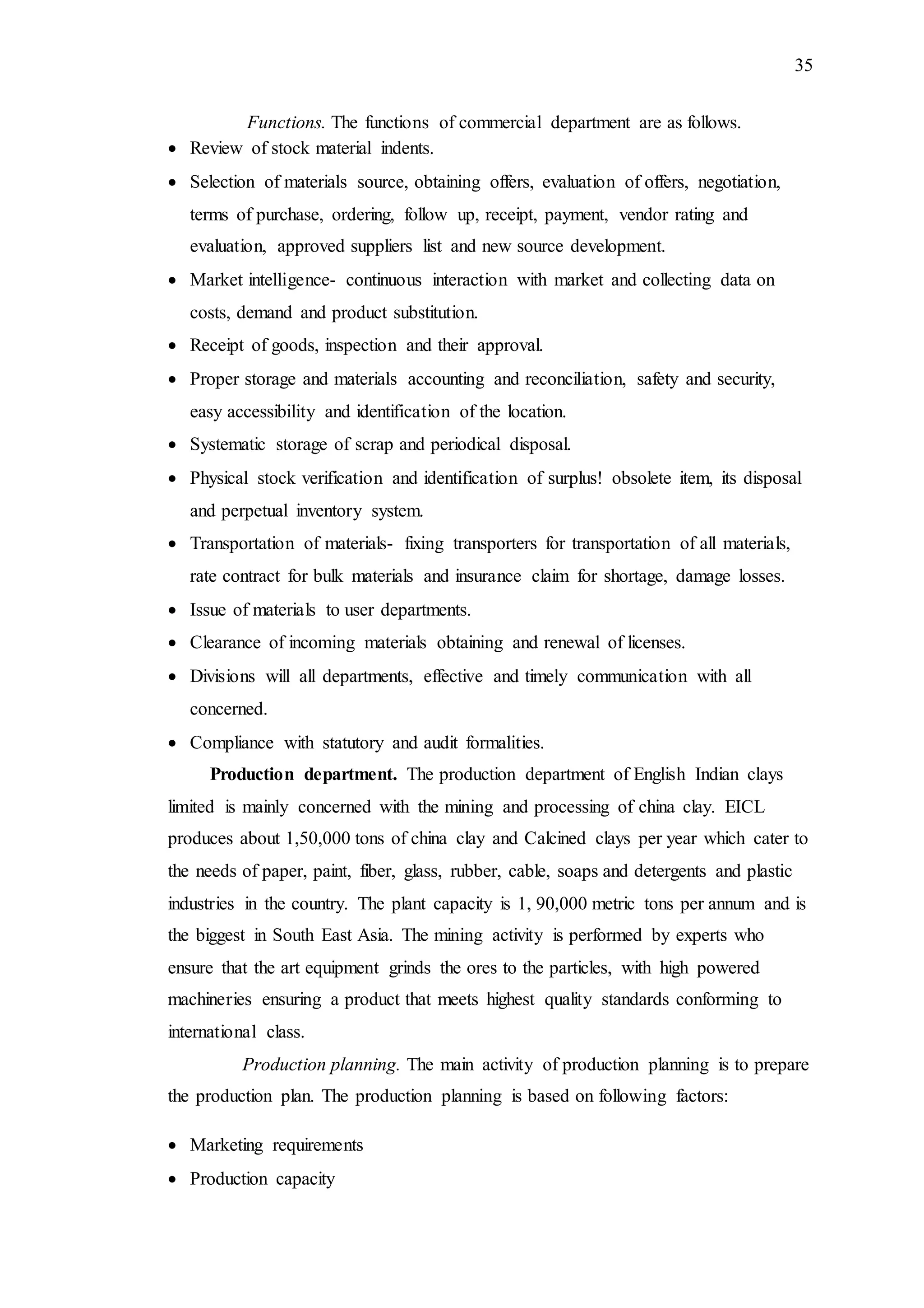 35
Functions. The functions of commercial department are as follows.
 Review of stock material indents.
 Selection of materials source, obtaining offers, evaluation of offers, negotiation,
terms of purchase, ordering, follow up, receipt, payment, vendor rating and
evaluation, approved suppliers list and new source development.
 Market intelligence- continuous interaction with market and collecting data on
costs, demand and product substitution.
 Receipt of goods, inspection and their approval.
 Proper storage and materials accounting and reconciliation, safety and security,
easy accessibility and identification of the location.
 Systematic storage of scrap and periodical disposal.
 Physical stock verification and identification of surplus! obsolete item, its disposal
and perpetual inventory system.
 Transportation of materials- fixing transporters for transportation of all materials,
rate contract for bulk materials and insurance claim for shortage, damage losses.
 Issue of materials to user departments.
 Clearance of incoming materials obtaining and renewal of licenses.
 Divisions will all departments, effective and timely communication with all
concerned.
 Compliance with statutory and audit formalities.
Production department. The production department of English Indian clays
limited is mainly concerned with the mining and processing of china clay. EICL
produces about 1,50,000 tons of china clay and Calcined clays per year which cater to
the needs of paper, paint, fiber, glass, rubber, cable, soaps and detergents and plastic
industries in the country. The plant capacity is 1, 90,000 metric tons per annum and is
the biggest in South East Asia. The mining activity is performed by experts who
ensure that the art equipment grinds the ores to the particles, with high powered
machineries ensuring a product that meets highest quality standards conforming to
international class.
Production planning. The main activity of production planning is to prepare
the production plan. The production planning is based on following factors:
 Marketing requirements
 Production capacity
 